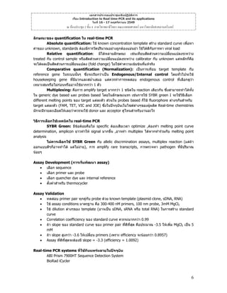เอกสารประกอบประชุมเชิงปฏิบัติการ
เรื่อง Introduction to Real time-PCR and its applications
วันที่ 16 - 17 พฤศจิกายน 2549

ณ หองประชุม 2 ชั้น 4 ภาควิชาพยาธิวิทยา คณะแพทยศาสตร มหาวิทยาลัยสงขลานครินทร
ลักษณะของ quantification ใน real-time PCR
Absolute quantification: ใช known concentration template สราง standard curve เพื่อหา
คาของ unknown, standards ตองมีการวัดปริมาณอยางถูกตองแมนยํา ใชไดดีกับการหา viral load
Relative quantification: มีไดหลายลักษณะ เชนเทียบสัดสวนความเปลี่ยนแปลงระหวาง
treated กับ control sample หรือสัดสวนความเปลี่ยนแปลงระหวาง calibrator กับ unknown แตหลักก็คอ
ื
จะไดผลเปนสัดสวนการเปลี่ยนแปลง (fold change) ไมใชคาความเขมขนที่แทจริง
Comparative quantification (Normalization): เปนการเทียบ target template กับ
reference gene ในระบบนันๆ ซึ่งจะเรียกวาเปน Endogenous/Internal control โดยทั่วไปจะใช
้
housekeeping gene ที่มีมากและสม่ําเสมอ แตควรทําการทดสอบ endogenous control ที่เลือกดูวา
เหมาะสมหรือไมกอนหรืออาจใชมากกวา 1 ตัว
Multiplexing: คือการ amplify target มากกวา 1 ชนิดใน reaction เดียวกัน ซึ่งสามารถทําไดทั้ง
ใน generic dye based และ probes based โดยในลักษณะแรก เชนการใช SYBR green I จะใชวิธีเลือก
different melting points ของ target แตละตัว สวนใน probes based ก็ใช fluorophore ตางๆกันสําหรับ
target แตละตัว (FAM, TET, VIC and JOE) ซึ่งในปจจุบันเว็บไซตตางๆของผูผลิต Real-time chemistries
มักจะมีรายละเอียดใหเลยวาควรจะใช donor และ acceptor คูไหนสําหรับงานอะไร
วิธการเลือกใชเทคนิคใน real-time PCR
ี
SYBR Green: มีขอดอยคือไม specific ตองเสียเวลา optimize ,ตองทํา melting point curve
determination, amplicon ยาวทําให signal มากขึ้น ,อาจทํา multiplex ไดหากทํารวมกับ melting point
analysis
ไมควรเลือกใช SYBR Green กับ allelic discrimination assays, multiplex reaction (แตถา
ออกแบบดีๆก็อาจทําได แตไมงาย), การ amplify rare transcripts, การตรวจหา pathogen ที่มีปริมาณ
นอยๆ
Assay Development (การเริ่มพัฒนา assay)
• เลือก sequence
• เลือก primer และ probe
• เลือก quencher dye และ internal reference
• ตั้งคาสําหรับ thermocycler
Assay Validation
• ทดสอบ primer pair ทุกคูกับ probe ดวย known template (plasmid clone, sDNA, RNA)
• ใช assay conditions มาตรฐาน คือ 300-400 nM primers, 100 nm probe, 3mM MgCl2
• ใช dilution ตางๆของ template (อาจเปน sDNA, sRNA หรือ total RNA) ในการสราง standard
curve
• Correlation coefficiency ของ standard curve ควรจะมากกวา 0.99
• ถา slope ของ standard curve ของ primer pair ที่ดที่สด คือประมาณ -3.5 ใหเพิ่ม MgCl2 เปน 5
ี ุ
mM
• ถา slope สูงกวา -3.6 ใหเปลียน primers (เพราะ efficiency จะนอยกวา 0.8957)
่
• Assay ที่ดที่สดจะตองมี slope = -3.3 (efficiency = 1.0092)
ี ุ
Real-time PCR systems ที่ใชกันแพรหลายในปจจุบน
ั
ABI Prism 7900HT Sequence Detection System
BioRad iCycler

6

 