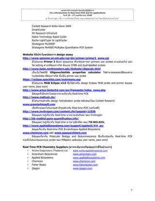 เอกสารประกอบประชุมเชิงปฏิบัติการ
เรื่อง Introduction to Real time-PCR and its applications
วันที่ 16 - 17 พฤศจิกายน 2549

ณ หองประชุม 2 ชั้น 4 ภาควิชาพยาธิวิทยา คณะแพทยศาสตร มหาวิทยาลัยสงขลานครินทร
Corbett Research Rotor-Gene 3000
SmartCycler
MJ Research Chromo4
Idaho Technology Rapid Cycler
Roche LightTyper & LightCycler
Stratagene Mx3000P
Stratagene Mx4000 Multiplex Quantitative PCR System
Website ที่มประโยชนตอการ design assay
ี
http://www-genome.wi.mit.edu/cgi-bin/primer/primer3_www.cgi
มีโปรแกรม Primer 3 ซึ่งนํา sequence ที่เราตองการหา primers และ probes มาแปะลงไป แลว
ใส setting ตางๆที่ตองการได ทั้งแบบ SYBR and dual-labelled probes
http://www.basic.northwestern.edu/biotools/oligocalc.html
เปนเว็บไซตทมี Oligonucleotide properties calculator ใชคํานวณคุณสมบัติของสาย
ี่
nucleotides ทีตองการได ทั้งเปน primer และ probe
่
https://eclipse.epochbio.com/mainmenu.asp
มีโปรแกรม MGB Eclipse v3.0 ซึ่งใชสําหรับ design Eclipse MGB probe and primer ตองขอ
user name, pass word
http://www.artus-biotech2.com/en/framesets/index_news.php
มีขอมูลที่เปนประโยชนมากมายเกี่ยวกับ Real-time PCR
http://www.meltcalc.de/
มีโปรแกรมสําหรับ design hybridisation probe สนับสนุนโดย Corbett Research
www.premierbiosoft.com
เปนที่รวมของโปรแกรมสําเร็จรูปสําหรับ Real-time PCR (แตไมฟรี)
http://www.invitrogen.com/content.cfm?pageid=11036
มีขอมูลความรูเกี่ยวกับ Real-time มากมายเชนกันคะ ของ Invitrogen
http://tib-molbiol.gene-quantification.info/
มีขอมูลความรูเกี่ยวกับ Real-time มากมายอีกที่คะ ของ TIB MOLBIOL
http://www.appliedbiosystems.com/support/apptech/#rt_pcr
ขอมูลเกี่ยวกับ Real-time PCR อีกเชนกันของ Applied Biosystems
www.chemicon.com และ www.assayarchitect.com
มีขอมูลเกี่ยวกับ Molecular Biology and Bioluminescence ซึ่งเกี่ยวของกับ Real-time PCR
รวมทั้งโปรแกรมออกแบบ probe ของ Millipore แตตองขอ user name, pass word
Real-Time PCR Chemistry Suppliers (อาจจะมีมากหรือนอยกวานี้ในบานเรา)
• Roche Diagnostics (Thailand) Ltd.
www.roche-applied-science.com
www.amersham.com
• Amersham Biosciences
• Applied Biosystems
www.appliedbiosystems.com
• Chemicon
www.chemicon.com
www.fisherbiotec.com
• Fisher Biotec
www.qiagen.com
• Qiagen

7

 