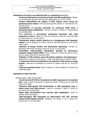 เอกสารประกอบประชุมเชิงปฏิบัติการ
เรื่อง Introduction to Real time-PCR and its applications
วันที่ 16 - 17 พฤศจิกายน 2549

ณ หองประชุม 2 ชั้น 4 ภาควิชาพยาธิวิทยา คณะแพทยศาสตร มหาวิทยาลัยสงขลานครินทร
Publications เกี่ยวกับพื้นฐานของ Real-time PCR และ chemistries ที่ควรหาอาน
"Continuous fluorescence monitoring of rapid cycle DNA amplification." Wittwer
CT, Herrmann MG, Moss AA, Rasmussen RP. Biotechniques 22, 130-131 (1997)
"Product differentiation by analysis of DNA melting curves during the
polymerase chain reaction." Ririe KM, Rasmussen RP, Wittwer CT. Anal Biochem 245,
154-160 (1997).
"Quantification of low-copy transcripts by continuous SYBR Green I
monitoring during amplification." Morrison TB, Weis JJ, Wittwer CT. Biotechniques
24, 954-958 (1998).
"The LightCycler: a microvolume multisample fluorimeter with rapid
temperature control." Wittwer CT, Ririe KM, Andrew RV, David DA, Gundry RA, Balis
UJ. Biotechniques 22, 176-181 (1997).
"Fluorescence energy transfer detection as a homogeneous DNA diagnostic
method." Chen X, Zehnbauer B, Gnirke A, Kwok PY. Proc Natl Acad Sci U S A 94, 1075610761 (1997).
"Detection of Energy Transfer and Fluorescence Quenching." Morrison LE.
Nonisotopic DNA Probe Techniques, Kricka LR, Ed. pp. 311-352 (1992).
"Intracellular oligonucleotide hybridization detected by fluorescence
resonance energy transfer (FRET)." Sixou S, Szoka FC Jr, Green GA, Giusti B, Zon G,
Chin DJ. Nucleic Acids Res 22, 662-668 (1994).
"Detection of PCR products using self-probing amplicons and fluorescence."
Whitcombe D, Theaker J, Guy SP, Brown T, Little S. Nat Biotechnol 17, 804-807 (1999).
"A closed tube format for amplification and detection of DNA based on energy
transfer." Nazarenko IA, Bhatnagar SK, Hohman RJ. Nucleic Acids Res 25, 2516-2521
(1997).
"Real time quantitative PCR." Heid CA, Stevens J, Livak KJ, Williams PM. Genome Res
6, 986-994 (1996)
Applications of Real-Time PCR
SNP genotyping – Allelic Discrimination
“Use of real-time RT-PCR for the detection of allelic expression of an imprinted
gene.” Suda T, Katoh M, Hiratsuka M, Fujiwara M, Irizawa Y, Oshimura M. Int J Mol Med
12(2):243-6 (2003).
“Enhanced allele-specific PCR discrimination in SNP genotyping using 3'
locked nucleic acid (LNA) primers.” Latorra D, Campbell K, Wolter A, Hurley JM.
Hum Mutat 22(1):79-85 (2003).
“Rapid allelic discrimination from real-time DNA amplification.” Sevall JS.
Methods 25(4):452-5 (2001).
"High-throughput SNP genotyping by allele-specific PCR with universal
energy-transfer-labeled primers." Myakishev MV, Khripin Y, Hu S, Hamer DH.
Genome Res 11, 163-169 (2001).

8

 