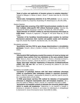 เอกสารประกอบประชุมเชิงปฏิบัติการ
เรื่อง Introduction to Real time-PCR and its applications
วันที่ 16 - 17 พฤศจิกายน 2549

ณ หองประชุม 2 ชั้น 4 ภาควิชาพยาธิวิทยา คณะแพทยศาสตร มหาวิทยาลัยสงขลานครินทร
"Mode of action and application of Scorpion primers to mutation detection."
Thelwell N, Millington S, Solinas A, Booth J, Brown T. Nucleic Acids Res 28, 3752-3761
(2000).
"Seven-color, homogeneous detection of six PCR products." Lee LG, Livak KJ,
Mullah B, Graham RJ, Vinayak RS, Woudenberg TM. Biotechniques 27, 342-349 (1999).
Mutation Detection
Rapid single-tube screening of the C282Y hemochromatosis mutation by realtime multiplex allele-specific PCR without fluorescent probes." Donohoe GG,
Laaksonen M, Pulkki K, Ronnemaa T, Kairisto V. Clin Chem 46, 1540-1547 (2000).
"Rapid detection of CYP2C9*3 alleles by real-time fluorescence PCR based on
SYBR Green." Hiratsuka M, Agatsuma Y, Mizugaki M. Mol Genet Metab 68, 357-362
(1999).
"Detection of the hereditary hemochromatosis gene mutation by real-time
fluorescence polymerase chain reaction and peptide nucleic acid clamping."
Kyger EM, Krevolin MD, Powell MJ. Anal Biochem 260, 142-148 (1998).
Microdeletion genotypes
“Quantitative real-time PCR for gene dosage determinations in microdeletion
genotypes.” Covault J, Abreu C, Kranzler H, Oncken C. Biotechniques. 35(3):594-6, 598
(2003).
Haplotyping
“Mitochondrial DNA haplotyping revealed the presence of mixed up benign and
neoplastic tissue sections from two individuals on the same prostatic biopsy
slide.” Alonso A, Alves C, Suarez-Mier MP, Albarran C, Pereira L, Fernandez de Simon L,
Martin P, Garcia O, Gusmao L, Sancho M, Amorim A. J Clin Pathol 58(1):83-6 (2005).
“Rapid, long-range molecular haplotyping of thiopurine S-methyltransferase
(TPMT) *3A, *3B, and *3C.” von Ahsen N, Armstrong VW, Oellerich M. Clin Chem
50(9):1528-34 (2004).
Quantitative microsatellite analysis
“Correlation of pathologic features with CpG island methylator phenotype
(CIMP) by quantitative DNA methylation analysis in colorectal carcinoma.”
Ogino S, Odze RD, Kawasaki T, Brahmandam M, Kirkner GJ, Laird PW, Loda M, Fuchs CS.
Am J Surg Pathol 30(9):1175-83 (2006).
“A SYBR green-based real-time PCR method for detection of haemopoietic
chimerism in allogeneic haemopoietic stem cell transplant recipients.” Bai L,
Deng YM, Dodds AJ, Milliken S, Moore J, Ma DD. Eur J Haematol 77(5):425-31 (2006).
“Quantitative microsatellite analysis to delineate the commonly deleted region
1p22.3 in mantle cell lymphomas.” Balakrishnan A, von Neuhoff N, Rudolph C,
Kamphues K, Schraders M, Groenen P, van Krieken JH, Callet-Bauchu E, Schlegelberger
B, Steinemann D. Genes Chromosomes Cancer 45(10):883-92 (2006).

9

 