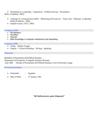  Workshops in: Leadership – Negotiation – Problem Solving – Presentation
Skills. (Vodafone- 2005)
 Trainings in: Communication Skills – Marketing and Creativity – Team work – Planning– Leadership
Skills.(Vodafone - 2006)
 English Course. (AUC- 2005)
Computer Skills
 MS Windows
 MS Office
 Internet
 Basic Knowledge in computer maintenance and Assembling
Language Skills
 Arabic – Mother Tongue
 English – V.Good in Reading – Writing – Speaking
Education
Bachelor of Economics & Political Science,
Department of Economic, Computer Science division
Faculty of Economics & Political Science, Cairo University, EgyptJune 2006
Personal Particulars
 Nationality : Egyptian
 Date of Birth : 27 January 1984
“All References upon Request”
 
