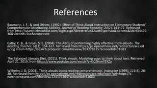 Baumann, J. F., & And Others. (1992). Effect of Think-Aloud Instruction on Elementary Students’
Comprehension Monitoring Abilities. Journal of Reading Behavior, 24(2), 143–72. Retrieved
from http://search.ebscohost.com/login.aspx?direct=true&AuthType=sso&db=eric&AN=EJ4470
36&site=eds-live&scope=site
Cathy, C. B., & Israel, S. E. (2004). The ABCs of performing highly effective think-alouds. The
Reading Teacher, 58(2), 154-167. Retrieved from https://go.openathens.net/redirector/ace.ed
u/log in?url=https://search.proquest.com/docview/203278375?accountid=31683
The Balanced Literacy Diet. (2011). Think alouds: Modeling ways to think about text. Retrieved
April 21, 2019, from https://www.youtube.com/watch?v=G0ZHimY5YZo
Wilhelm, J. D. (2001). Think-alouds boost reading comprehension. Instructor (1999), 111(4), 26-
28. Retrieved from https://go.openathens.net/redirector/ace.edu/login?url=https://s
earch.proquest.com/docview/224397384?accountid=31683
References
 