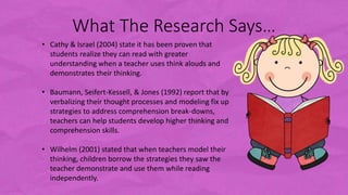 What The Research Says…
• Cathy & Israel (2004) state it has been proven that
students realize they can read with greater
understanding when a teacher uses think alouds and
demonstrates their thinking.
• Baumann, Seifert-Kessell, & Jones (1992) report that by
verbalizing their thought processes and modeling fix up
strategies to address comprehension break-downs,
teachers can help students develop higher thinking and
comprehension skills.
• Wilhelm (2001) stated that when teachers model their
thinking, children borrow the strategies they saw the
teacher demonstrate and use them while reading
independently.
 