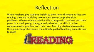 Reflection
When teachers give students insight to their inner dialogue as they are
reading, they are modeling how readers solve comprehension
problems. When students practice this strategy with teachers and their
peers in a small group, they gradually develop the skills to solve
comprehension problems on their own. Teaching students to monitor
their own comprehension is the ultimate goal of teaching students how
to read!
 