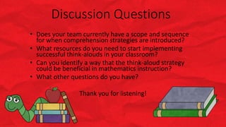 Discussion Questions
• Does your team currently have a scope and sequence
for when comprehension strategies are introduced?
• What resources do you need to start implementing
successful think-alouds in your classroom?
• Can you identify a way that the think-aloud strategy
could be beneficial in mathematics instruction?
• What other questions do you have?
Thank you for listening!
 