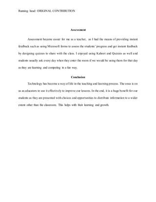 Running head: ORIGINAL CONTRIBUTION
Assessment
Assessment became easier for me as a teacher, as I had the means of providing instant
feedback such as using Microsoft forms to assess the students’ progress and get instant feedback
by designing quizzes to share with the class. I enjoyed using Kahoot and Quizzes as well and
students usually ask every day when they enter the room if we would be using them for that day
as they are learning and competing in a fun way.
Conclusion
Technology has become a way of life in the teaching and learning process. The onus is on
us as educators to use it effectively to improve our lessons. In the end, it is a huge benefit for our
students as they are presented with choices and opportunities to distribute information to a wider
extent other than the classroom. This helps with their learning and growth.
 