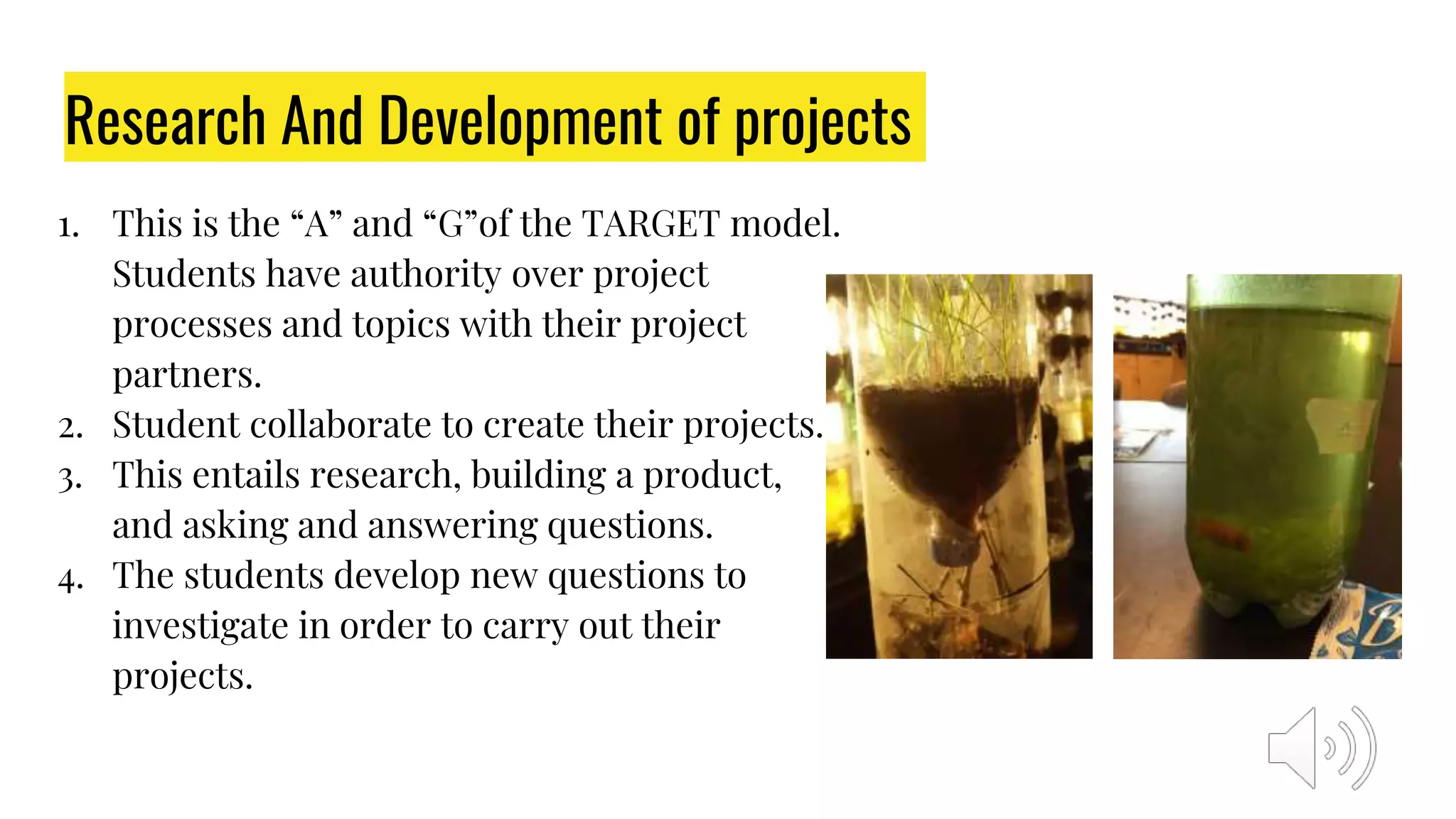 Research And Development of projects
1. This is the “A” and “G”of the TARGET model.
Students have authority over project
processes and topics with their project
partners.
2. Student collaborate to create their projects.
3. This entails research, building a product,
and asking and answering questions.
4. The students develop new questions to
investigate in order to carry out their
projects.
 
