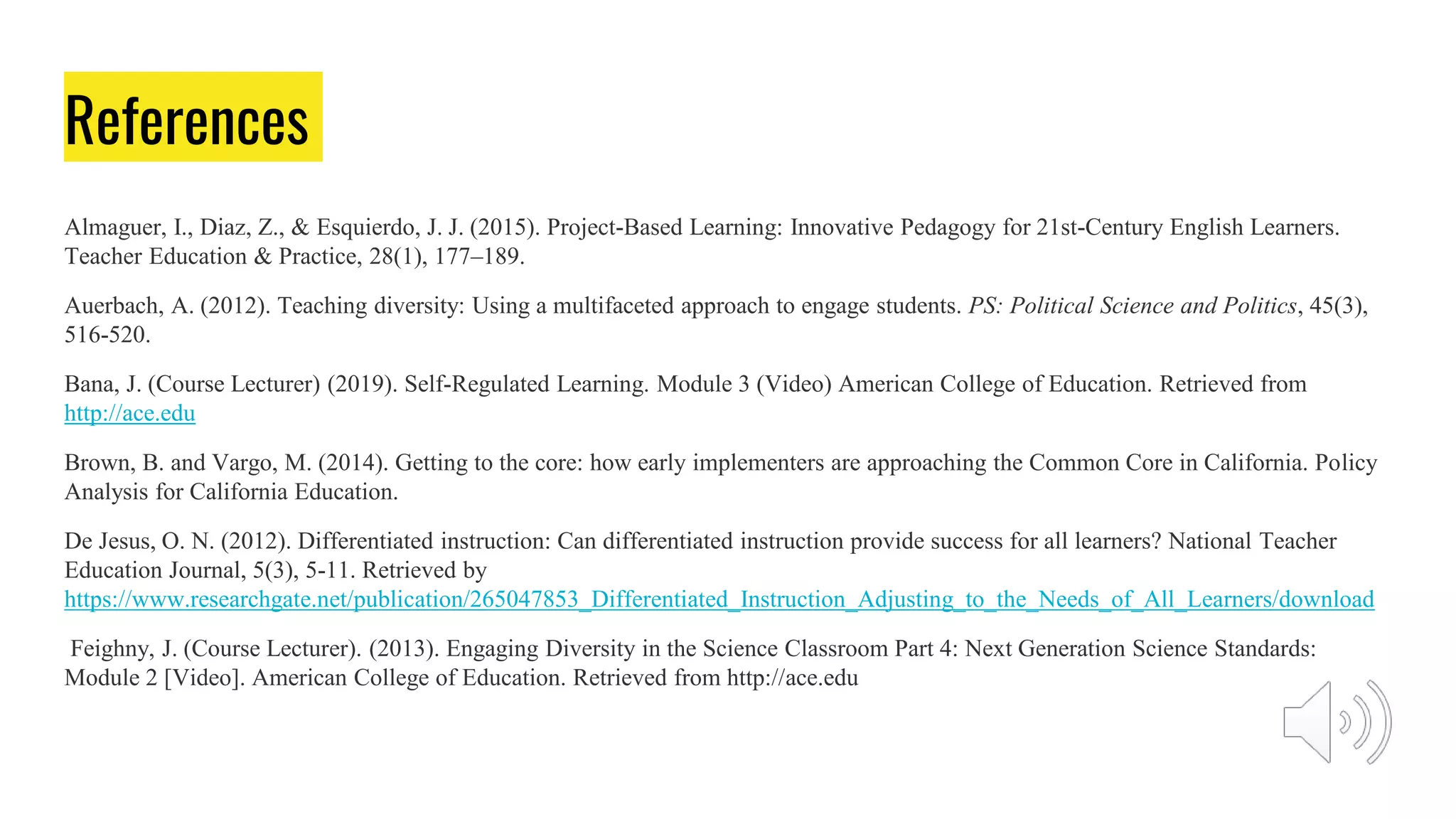 References
Almaguer, I., Diaz, Z., & Esquierdo, J. J. (2015). Project-Based Learning: Innovative Pedagogy for 21st-Century English Learners.
Teacher Education & Practice, 28(1), 177–189.
Auerbach, A. (2012). Teaching diversity: Using a multifaceted approach to engage students. PS: Political Science and Politics, 45(3),
516-520.
Bana, J. (Course Lecturer) (2019). Self-Regulated Learning. Module 3 (Video) American College of Education. Retrieved from
http://ace.edu
Brown, B. and Vargo, M. (2014). Getting to the core: how early implementers are approaching the Common Core in California. Policy
Analysis for California Education.
De Jesus, O. N. (2012). Differentiated instruction: Can differentiated instruction provide success for all learners? National Teacher
Education Journal, 5(3), 5-11. Retrieved by
https://www.researchgate.net/publication/265047853_Differentiated_Instruction_Adjusting_to_the_Needs_of_All_Learners/download
Feighny, J. (Course Lecturer). (2013). Engaging Diversity in the Science Classroom Part 4: Next Generation Science Standards:
Module 2 [Video]. American College of Education. Retrieved from http://ace.edu
 
