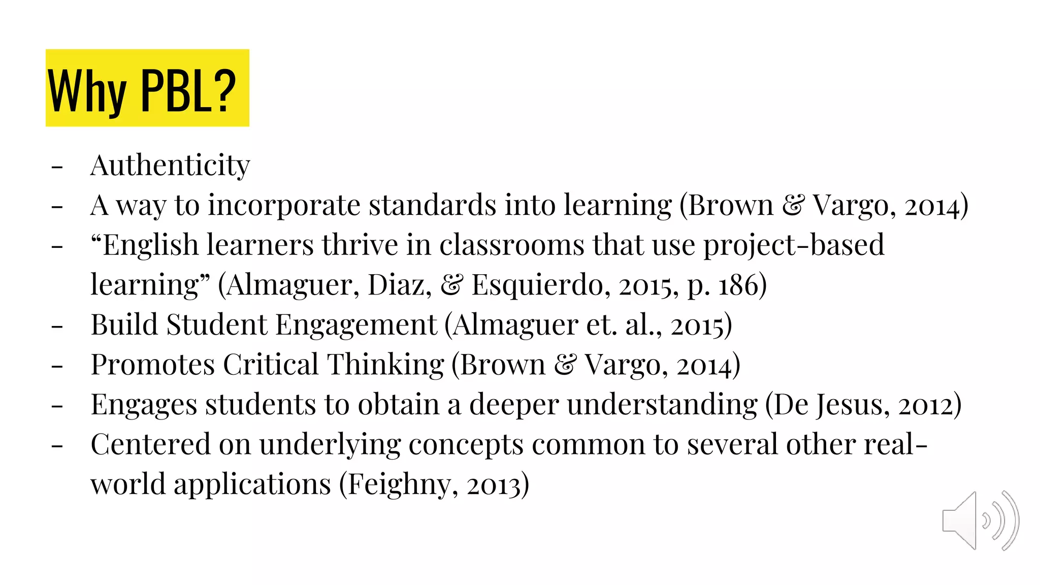 Why PBL?
- Authenticity
- A way to incorporate standards into learning (Brown & Vargo, 2014)
- “English learners thrive in classrooms that use project-based
learning” (Almaguer, Diaz, & Esquierdo, 2015, p. 186)
- Build Student Engagement (Almaguer et. al., 2015)
- Promotes Critical Thinking (Brown & Vargo, 2014)
- Engages students to obtain a deeper understanding (De Jesus, 2012)
- Centered on underlying concepts common to several other real-
world applications (Feighny, 2013)
 