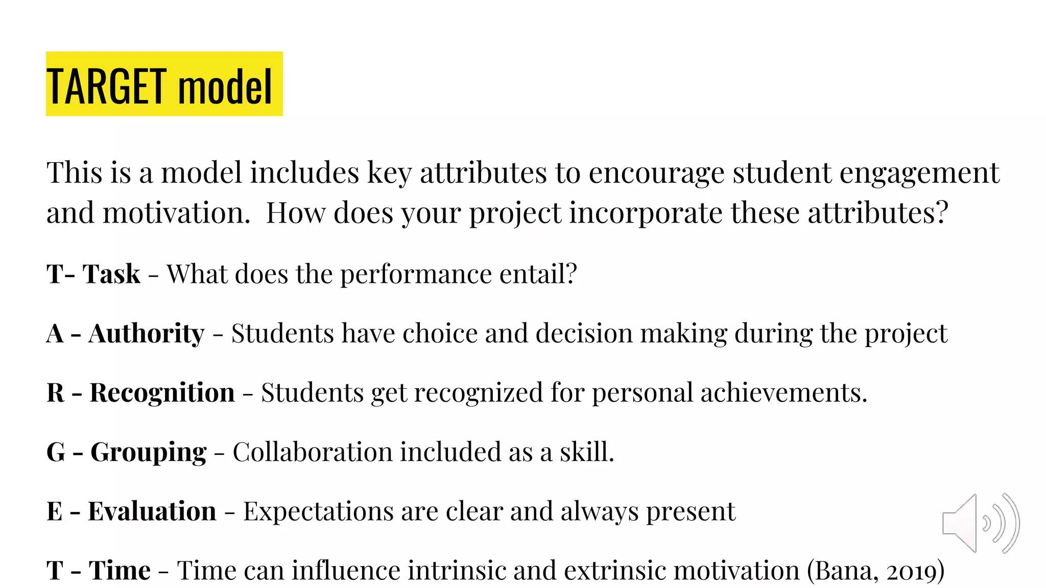 TARGET model
This is a model includes key attributes to encourage student engagement
and motivation. How does your project incorporate these attributes?
T- Task - What does the performance entail?
A - Authority - Students have choice and decision making during the project
R - Recognition - Students get recognized for personal achievements.
G - Grouping - Collaboration included as a skill.
E - Evaluation - Expectations are clear and always present
T - Time - Time can influence intrinsic and extrinsic motivation (Bana, 2019)
 