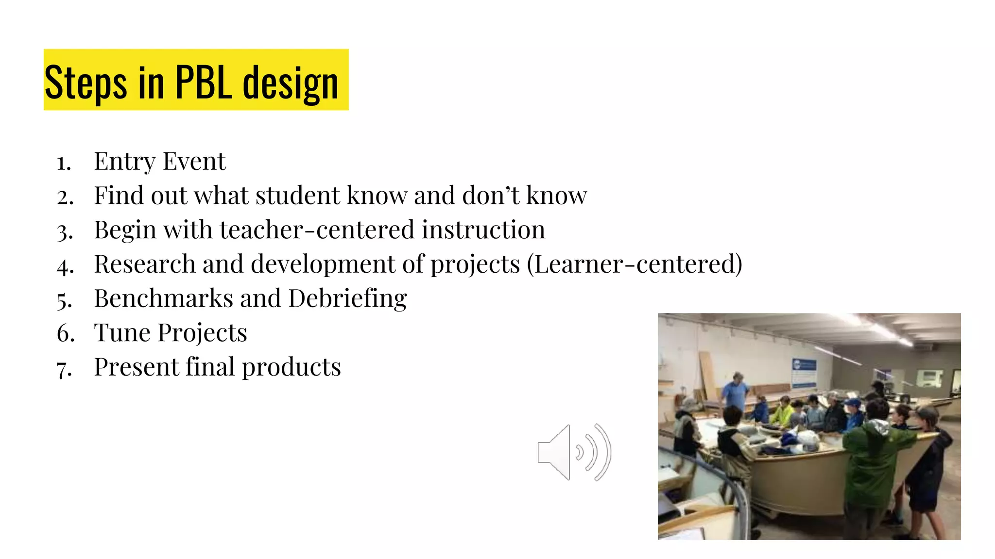 Steps in PBL design
1. Entry Event
2. Find out what student know and don’t know
3. Begin with teacher-centered instruction
4. Research and development of projects (Learner-centered)
5. Benchmarks and Debriefing
6. Tune Projects
7. Present final products
 