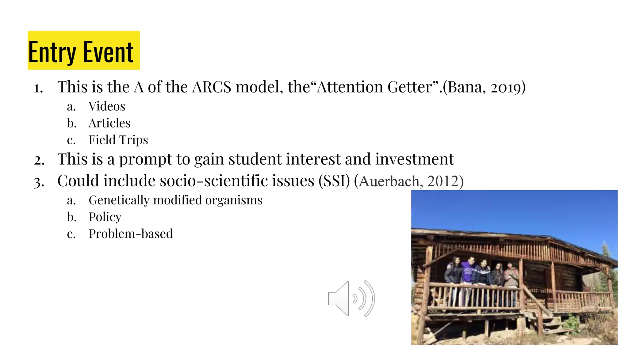 Entry Event
1. This is the A of the ARCS model, the“Attention Getter”.(Bana, 2019)
a. Videos
b. Articles
c. Field Trips
2. This is a prompt to gain student interest and investment
3. Could include socio-scientific issues (SSI) (Auerbach, 2012)
a. Genetically modified organisms
b. Policy
c. Problem-based
 