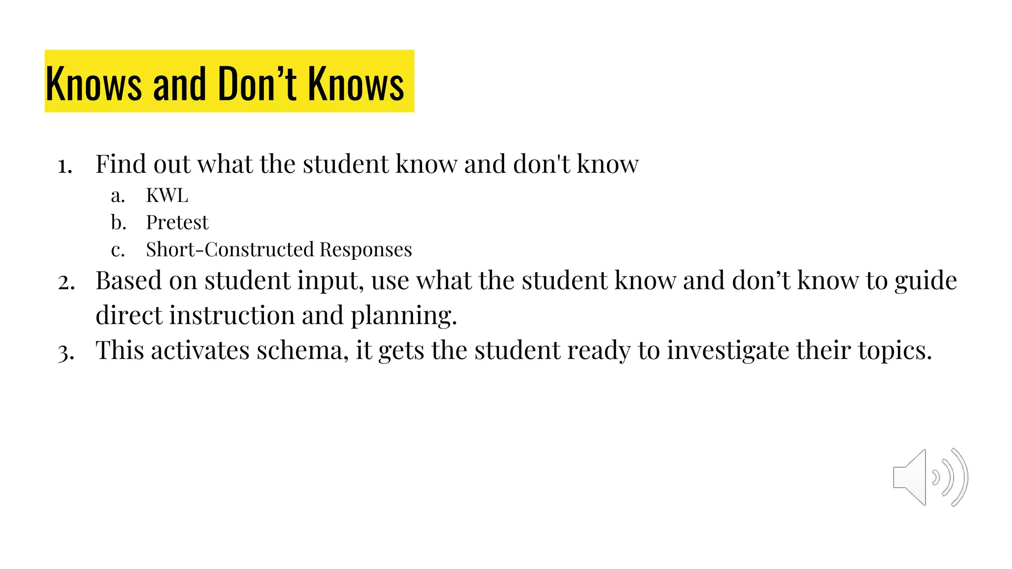 Knows and Don’t Knows
1. Find out what the student know and don't know
a. KWL
b. Pretest
c. Short-Constructed Responses
2. Based on student input, use what the student know and don’t know to guide
direct instruction and planning.
3. This activates schema, it gets the student ready to investigate their topics.
 