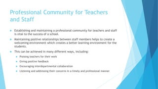 Professional Community for Teachers
and Staff
 Establishing and maintaining a professional community for teachers and staff
is vital to the success of a school.
 Maintaining positive relationships between staff members helps to create a
welcoming environment which creates a better learning environment for the
students.
 This can be achieved in many different ways, including:
 Praising teachers for their work
 Giving positive feedback
 Encouraging interdepartmental collaboration
 Listening and addressing their concerns in a timely and professional manner
 