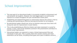 School Improvement
 The main goal of an educational leader is to promote academic achievement and
well-being for all students. However, the next biggest goal is to continuously
improve as a school throughout the year and between school years.
 Establishing and implementing plans to continuously improve the school is vital to
creating and maintaining an effective learning environment for all students.
 No educational leaders should ever strive to maintain status quo since there will
always be room for improvement in some fashion.
 This is why establishing an effective mission and vision statement is crucial for
success. In fact, each of the standards covered in this presentation contribute to
overall school improvement.
 Educational leaders are required to create a School Improvement Plan and
reevaluate it each year. This is usually where the school’s mission and vision
statements can be found, including school goals and a plan to address concerns.
 