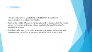 Summary
 This presentation was created and posted to share the different
responsibilities of an educational leader.
 Each school will be different in its strengths and weaknesses, but the overall
school environment and school culture lays in the hands of the school’s
educational leaders.
 I am looking forward to becoming an educational leader, and knowing and
understanding each of these standards will allow me to be successful.
 