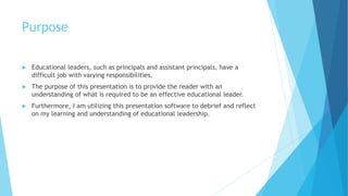 Purpose
 Educational leaders, such as principals and assistant principals, have a
difficult job with varying responsibilities.
 The purpose of this presentation is to provide the reader with an
understanding of what is required to be an effective educational leader.
 Furthermore, I am utilizing this presentation software to debrief and reflect
on my learning and understanding of educational leadership.
 