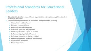 Professional Standards for Educational
Leaders
 Educational leaders have many different responsibilities and require many different skills in
order to be successful.
 The different responsibilities of an educational leader include the following:
 Mission, Vision, and Core Values
 Ethics and Professional Norms
 Equity and Cultural Responsiveness
 Curriculum, Instruction, and Assessment
 Community of Care and Support for Students
 Professional Capacity of School Personnel
 Professional Community for Teachers and Staff
 Meaningful Engagement of Families and Community
 Operations and Management
 School Improvement
 