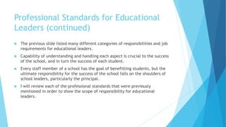 Professional Standards for Educational
Leaders (continued)
 The previous slide listed many different categories of responsibilities and job
requirements for educational leaders.
 Capability of understanding and handling each aspect is crucial to the success
of the school, and in turn the success of each student.
 Every staff member of a school has the goal of benefitting students, but the
ultimate responsibility for the success of the school falls on the shoulders of
school leaders, particularly the principal.
 I will review each of the professional standards that were previously
mentioned in order to show the scope of responsibility for educational
leaders.
 