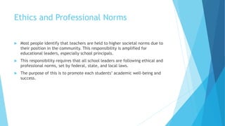 Ethics and Professional Norms
 Most people identify that teachers are held to higher societal norms due to
their position in the community. This responsibility is amplified for
educational leaders, especially school principals.
 This responsibility requires that all school leaders are following ethical and
professional norms, set by federal, state, and local laws.
 The purpose of this is to promote each students’ academic well-being and
success.
 