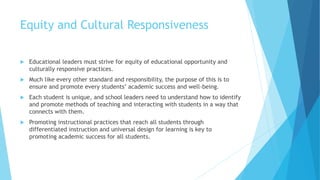 Equity and Cultural Responsiveness
 Educational leaders must strive for equity of educational opportunity and
culturally responsive practices.
 Much like every other standard and responsibility, the purpose of this is to
ensure and promote every students’ academic success and well-being.
 Each student is unique, and school leaders need to understand how to identify
and promote methods of teaching and interacting with students in a way that
connects with them.
 Promoting instructional practices that reach all students through
differentiated instruction and universal design for learning is key to
promoting academic success for all students.
 