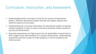 Curriculum, Instruction, and Assessment
 Understanding school curriculum is vital for the success of educational
leaders. Effective educational leaders develop and support rigorous and
coherent systems of curriculum.
 Understanding the curriculum fully allows for educational leaders to develop
teachers properly in order to ensure instruction promotes student academic
success and achievement.
 Statewide assessments are high pressure for all stakeholders involved due to
their weight on the determination of a school’s effectiveness. Understanding
assessments and how to plan for them properly is vital for academic and
school success.
 