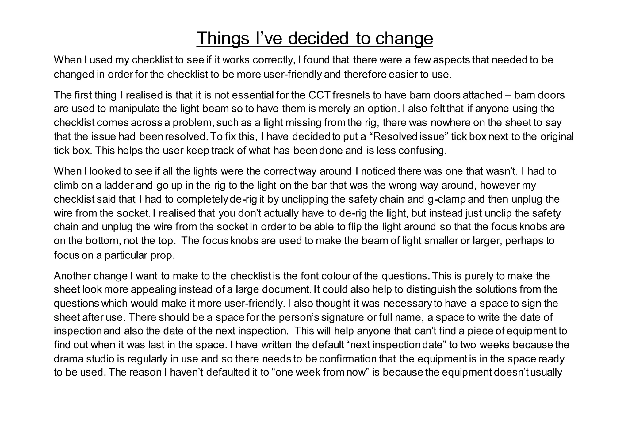 When I used my checklist to see if it works correctly, I found that there were a few aspects that needed to be
changed in orderfor the checklist to be more user-friendly and therefore easier to use.
The first thing I realised is that it is not essential for the CCT fresnels to have barn doors attached – barn doors
are used to manipulate the light beam so to have them is merely an option. I also feltthat if anyone using the
checklist comes across a problem,such as a light missing from the rig, there was nowhere on the sheet to say
that the issue had beenresolved.To fix this, I have decidedto put a “Resolved issue” tick box next to the original
tick box. This helps the user keep track of what has beendone and is less confusing.
When I looked to see if all the lights were the correctway around I noticed there was one that wasn’t. I had to
climb on a ladder and go up in the rig to the light on the bar that was the wrong way around, however my
checklist said that I had to completelyde-rig it by unclipping the safety chain and g-clamp and then unplug the
wire from the socket.I realised that you don’t actually have to de-rig the light, but instead just unclip the safety
chain and unplug the wire from the socketin orderto be able to flip the light around so that the focus knobs are
on the bottom, not the top. The focus knobs are used to make the beam of light smaller or larger, perhaps to
focus on a particular prop.
Another change I want to make to the checklistis the font colour of the questions.This is purely to make the
sheet look more appealing instead of a large document.It could also help to distinguish the solutions from the
questions which would make it more user-friendly. I also thought it was necessaryto have a space to sign the
sheet after use. There should be a space for the person’s signature or full name, a space to write the date of
inspectionand also the date of the next inspection. This will help anyone that can’t find a piece of equipment to
find out when it was last in the space. I have written the default “next inspectiondate” to two weeks because the
drama studio is regularly in use and so there needs to be confirmation that the equipmentis in the space ready
to be used. The reason I haven’t defaulted it to “one week from now” is because the equipment doesn’tusually
Things I’ve decided to change
 