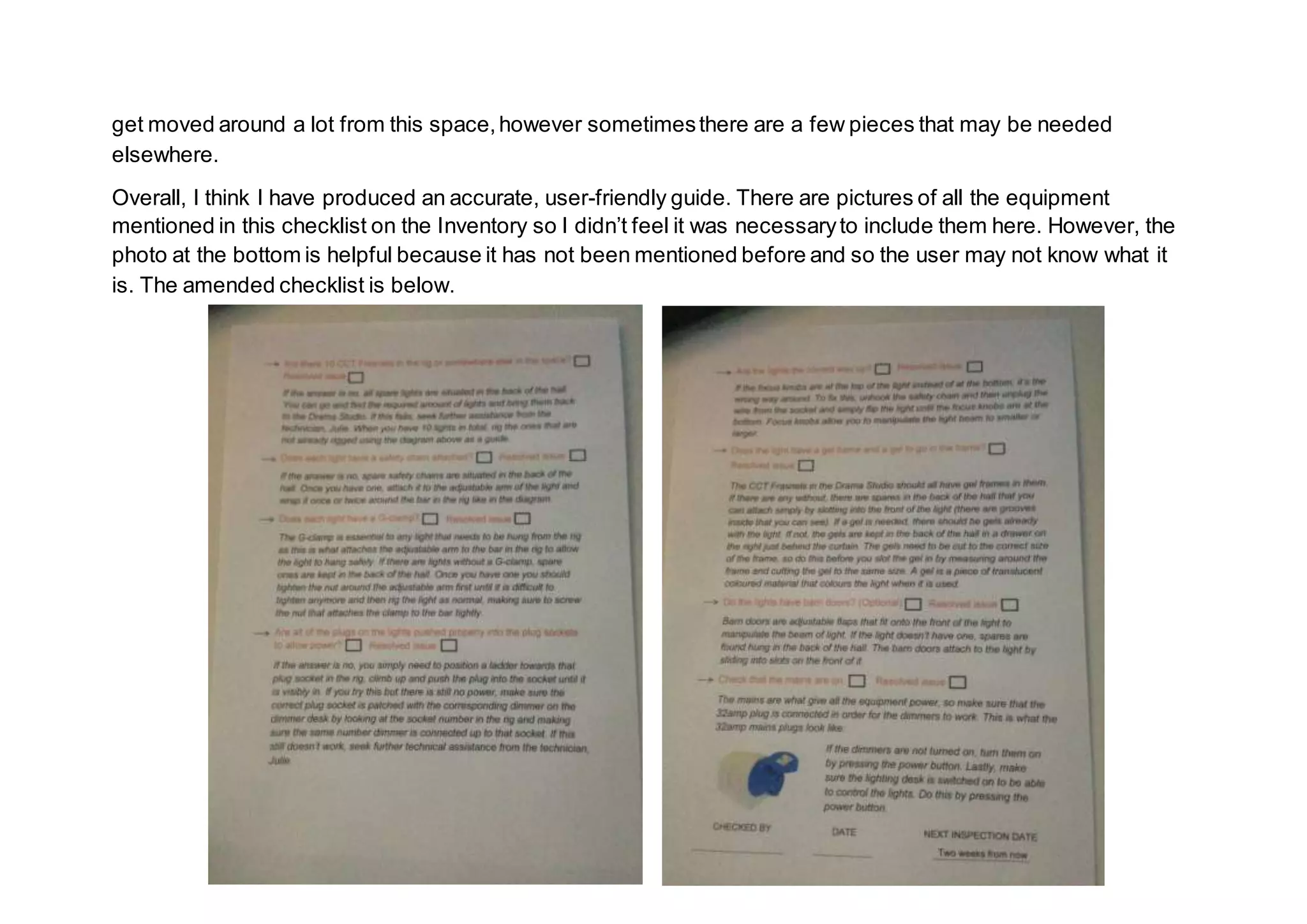 get moved around a lot from this space,however sometimesthere are a few pieces that may be needed
elsewhere.
Overall, I think I have produced an accurate, user-friendly guide. There are pictures of all the equipment
mentioned in this checklist on the Inventory so I didn’t feel it was necessaryto include them here. However, the
photo at the bottom is helpful because it has not been mentioned before and so the user may not know what it
is. The amended checklist is below.
 