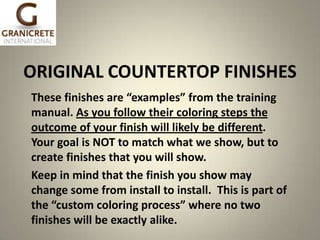ORIGINAL COUNTERTOP FINISHES
These finishes are “examples” from the training
manual. As you follow their coloring steps the
outcome of your finish will likely be different.
Your goal is NOT to match what we show, but to
create finishes that you will show.
Keep in mind that the finish you show may
change some from install to install. This is part of
the “custom coloring process” where no two
finishes will be exactly alike.

1

 