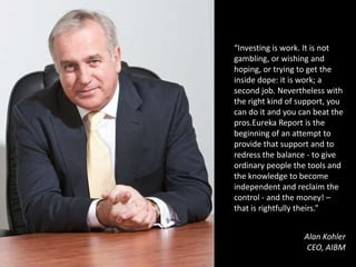 “Investing is work. It is not gambling, or wishing and hoping, or trying to get the inside dope: it is work; a second job. Nevertheless with the right kind of support, you can do it and you can beat the pros.Eureka Report is the beginning of an attempt to provide that support and to redress the balance - to give ordinary people the tools and the knowledge to become independent and reclaim the control - and the money! – that is rightfully theirs.”Alan KohlerCEO, AIBM