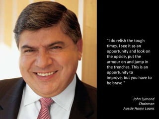"I do relish the tough times. I see it as an opportunity and look on the upside, put the armour on and jump in the trenches. This is an opportunity to improve, but you have to be brave."John SymondChairmanAussie Home Loans