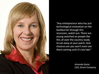 “Any entrepreneur who has put technological innovation on the backburner through this recession, watch out. There are young switched on people like this all over the country ready to eat away at your patch. And chances are you won't even see them coming until it's too late.”Amanda GomeCEO, Smart Company
