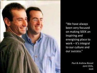 “We have always been very focused on making SEEK an inspiring and energising place to work – it’s integral to our culture and our success.”Paul & Andrew BassatJoint CEOs, Seek