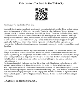 Erik Larson s The Devil In The White City
Krisitn Joy s The Devil in the White City
Imagine living in a city where hundreds of people go missing in just 6 months. Then, we find out that
on person is suspected of killing over 200 people. This serial killer, is Herman Webster Mudgett,
common alias H. H. Holmes. It happened at the Chicago World s Fair when the head architect, Daniel
Hudson Burnham, attracted so many people to Chicago, missing people went unnoticed. Although
through historical records, letters, and documents, we know Burnham and his intentions, were good.
In Erik Larson s, The Devil in the White City, Holmes and Burnham are polar opposite brought
together by the Chicago World s Fair. Holmes represents evil while Burnham represents good.
However, they do have two things in common, their negative perspective about women and their want
for riches.
Both Holmes and Burnham exhibit a great determination to become rich. If Burnham could obtain
enough money to out Eiffel Eiffel he could become the greatest architect (156). Holmes would kill
anyone to get money, his only problem was that he couldn t kill under the radar. However, the Chicago
World s Fair gave both men the perfect opportunity to become rich. Burnham was not poor when he
started this fair, in fact, Burnham and his firm had just started to get ... Show more content on
Helpwriting.net ...
Burnham and especially Holmes serve show this as they work. They both sexualized women: Millet
had some extraordinary ideas for events in August... including Burnham, [who] would dance
with...Algerian belly dancers. Holmes a little more than Burnham: His guest rooms began to fill with
women, most quite young and...Holmes found them intoxicating. (304, 243). However, Burnham did
look at women as low pay employees and did not pay them the same as men for an equal amount of
work: Sophia Hayden[ s] fee was the prize money: a thousand dollars. The male architects each got
ten thousand
... Get more on HelpWriting.net ...
 