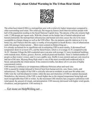 Essay about Global Warming in The Urban Heat Island
The urban heat island (UHI) is a metropolitan area with a relatively higher temperature compared to
other surrounding rural areas. This relatively flat megacity houses more than ten million people with
half of the population residing in the Seoul National Capital Area. The density of the city remains high
with 17,288 people per square mile. With the climate on the border line of humid subtropical and
humid continental, the metropolitan infrastructure and human activities causes the city to be more
susceptible to climate change as well as the UHI effect. The city pertains specific interest as it is my
home city, and I believe that this topic is worthy of investigation as South Korea s rate of urbanization
ranks 6th amongst Asian nations ... Show more content on Helpwriting.net ...
It is already acclaimed for its significant role in mitigating UHI in areas nearby. It decreased local
temperature down to at most 23%, and the Seoul Forest, which is in average 32.7C compared to the
36.3C. Hannam Village the Hill residential area is an area with average 5.5 story residential buildings
with roadside trees, bushes, grasses, flowers, artificial pond and fountain. There is limited number of
people as they restrict visitors, and it is not a public area. Traffic is non existent and cars only travel in
and out of the area. Myeong Dong High street is one of the most crowded and condensed area in
Seoul, and possibly the whole nation. It has extensive traffic, but above all it is an area of highly
concentrated visitors.
UHI intensity is defined as air temperature difference between urban and rural sites
UHI is caused by energy released in form of heat from human activity, cars, buses, trains, and
infrastructure. The impact of the UHI is critically relevant to residents in and near the urban core.
UHIs were the well developed in winter, while the area and intensities of UHI in summer decreased.
Nonetheless, the intensity of the UHI is much higher due to the original temperature being high and
more recognizable than UHI in winter. As the maximum UHI intensity has a negative correlation with
wind speed, the amount of clouds, and precipitation. UHI intensity decreased with higher wind speeds,
cloudiness, and precipitation. UHI intensity is
... Get more on HelpWriting.net ...
 