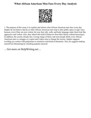 What African American Men Face Every Day Analysis
1. The purpose of this essay is to explain and inform what African American men face every day.
Staples do not believe that he or other African American men stop to alter public space in ugly ways
because even if they are non violent, the way they talk, walk, and body language make them look like
aggressive and violent. Also, they inherit this kind of behavior from their family without knowing it.
In addition, the society already has a wrong image of them; and most people think every African
American men is a mugger or a rapist and it takes time to change the society. Staples suggests
avoiding eye contact with pedestrians to minimize such kind of alienation. Also, he suggests making
oneself less threatening by whistling popular classical
... Get more on HelpWriting.net ...
 