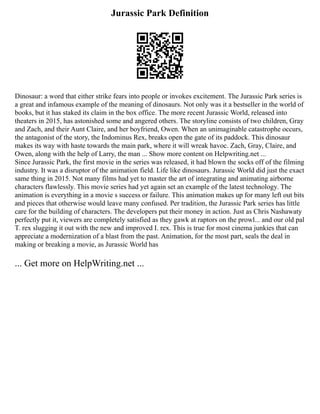 Jurassic Park Definition
Dinosaur: a word that either strike fears into people or invokes excitement. The Jurassic Park series is
a great and infamous example of the meaning of dinosaurs. Not only was it a bestseller in the world of
books, but it has staked its claim in the box office. The more recent Jurassic World, released into
theaters in 2015, has astonished some and angered others. The storyline consists of two children, Gray
and Zach, and their Aunt Claire, and her boyfriend, Owen. When an unimaginable catastrophe occurs,
the antagonist of the story, the Indominus Rex, breaks open the gate of its paddock. This dinosaur
makes its way with haste towards the main park, where it will wreak havoc. Zach, Gray, Claire, and
Owen, along with the help of Larry, the man ... Show more content on Helpwriting.net ...
Since Jurassic Park, the first movie in the series was released, it had blown the socks off of the filming
industry. It was a disruptor of the animation field. Life like dinosaurs. Jurassic World did just the exact
same thing in 2015. Not many films had yet to master the art of integrating and animating airborne
characters flawlessly. This movie series had yet again set an example of the latest technology. The
animation is everything in a movie s success or failure. This animation makes up for many left out bits
and pieces that otherwise would leave many confused. Per tradition, the Jurassic Park series has little
care for the building of characters. The developers put their money in action. Just as Chris Nashawaty
perfectly put it, viewers are completely satisfied as they gawk at raptors on the prowl... and our old pal
T. rex slugging it out with the new and improved I. rex. This is true for most cinema junkies that can
appreciate a modernization of a blast from the past. Animation, for the most part, seals the deal in
making or breaking a movie, as Jurassic World has
... Get more on HelpWriting.net ...
 