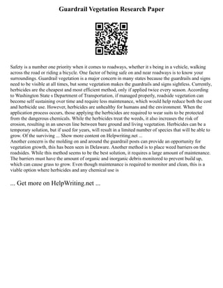 Guardrail Vegetation Research Paper
Safety is a number one priority when it comes to roadways, whether it s being in a vehicle, walking
across the road or riding a bicycle. One factor of being safe on and near roadways is to know your
surroundings. Guardrail vegetation is a major concern in many states because the guardrails and signs
need to be visible at all times, but some vegetation makes the guardrails and signs sightless. Currently,
herbicides are the cheapest and most efficient method, only if applied twice every season. According
to Washington State s Department of Transportation, if managed properly, roadside vegetation can
become self sustaining over time and require less maintenance, which would help reduce both the cost
and herbicide use. However, herbicides are unhealthy for humans and the environment. When the
application process occurs, those applying the herbicides are required to wear suits to be protected
from the dangerous chemicals. While the herbicides treat the weeds, it also increases the risk of
erosion, resulting in an uneven line between bare ground and living vegetation. Herbicides can be a
temporary solution, but if used for years, will result in a limited number of species that will be able to
grow. Of the surviving ... Show more content on Helpwriting.net ...
Another concern is the molding on and around the guardrail posts can provide an opportunity for
vegetation growth, this has been seen in Delaware. Another method is to place weed barriers on the
roadsides. While this method seems to be the best solution, it requires a large amount of maintenance.
The barriers must have the amount of organic and inorganic debris monitored to prevent build up,
which can cause grass to grow. Even though maintenance is required to monitor and clean, this is a
viable option where herbicides and any chemical use is
... Get more on HelpWriting.net ...
 