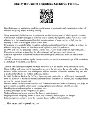 Identify the Current Legislations, Guidelines, Policies...
Identify the current legislations, guidelines, policies and procedures for safeguarding the welfare of
children and young people including e safety.
Many accounts of child abuse and neglect can be avoided in many cases if all the agencies involved
with children worked well together and were able to identify the signs that a child was at risk. Many
children have their development affected through the actions of abuse, neglect or bullying, the
majority of these events happen behind closed doors.
Policies and procedures for child protection and safeguarding children that are in place at settings for
children and young people are there because of legislation passed in parliament.
In 2000, an 8 year old girl called Victoria Climbiè was ... Show more content on Helpwriting.net ...
Up to date training on safeguarding for all members of staff, governors and volunteers.
Effective, regular risk assessments to check that the safeguard policy and plans are effective and
working
All staff, volunteers who have regular unsupervised access to children under the age of 18, are to have
a CRB check (Criminal Record Bureau)
Another form of safeguarding that has been introduced as it has become more popular is E safety.
Many children and young people have endless access to the internet or the use of a mobile phone. The
internet, mobile phones and even video games all have a number of benefits; however, they also hold
a great number of risks for children and young people.
In 2008, The Byron Review, by Dr Tanya Byron reported on the risks to children and young people
from the exposure to potentially harmful or inappropriate content on the internet, and issued guidance
on how they should be protected.
Because no one can fully remove the bad stuff from the internet and make it completely safe, steps are
put in place to ensure that children and young people are somewhat safe whilst browsing:
Blocking access to inappropriate or unsuitable sites.
Limiting time spent on the computer/video game.
Making children and young people of the dangers on the internet.
Helping children and young people to know how to identify and recognise the dangers.
Educating parents and cares about the risks and danger and how to handle them.
... Get more on HelpWriting.net ...
 