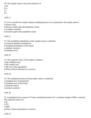 20. The sample mean is the point estimator of
a.|m|
b.|s|
c.||
d.||
ANS: A
21. If we consider the simple random sampling process as an experiment, the sample mean is
a.|always zero|
b.|always smaller than the population mean|
c.|a random variable|
d.|exactly equal to the population mean|
ANS: C
22. The probability distribution of the sample mean is called the
a.|central probability distribution|
b.|sampling distribution of the mean|
c.|random variation|
d.|standard error|
ANS: B
23. The expected value of the random variable is
a.|the standard error|
b.|the sample size|
c.|the size of the population|
d.|None of these alternatives is correct.|
ANS: D
24. The standard deviation of all possible values is called the
a.|standard error of proportion|
b.|standard error of the mean|
c.|mean deviation|
d.|central variation|
ANS: B
25. A population has a mean of 75 and a standard deviation of 8. A random sample of 800 is selected.
The expected value of is
a.|8|
b.|75|
c.|800|
d.|None of these alternatives is correct.|
ANS: B
 