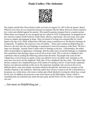 Paulo Coelho s The Alchemist
The Author and His/Her Times Paulo Coelho was born on August 24, 1947 in Rio de Janeiro, Brazil.
When he was a boy, he was expected to become an engineer like his father. However, Paulo wanted to
be a writer and rebelled against his parents. This made his parents transport him to a mental asylum.
When Paulo was released, he was accepted into law school in 1970. Unfortunately, he dropped out of
law school to explore South America, North Africa, Mexico, and Europe. The next years were spent
living as a hippie and engaging in drugs. Then, his dream of writing was returned after he visited
Spain at the age of 36. Paulo walked more 500 miles along a road known as The Road to Santiago de
Compostela . In addition, the road was a site of Catholic ... Show more content on Helpwriting.net ...
However, the only time the word Santiago is mentioned is in the first sentence of the book: The boy s
name was Santiago . Instead, Paulo Coelho refers to Santiago as the boy . Unfortunately, the author
offers no description of appearance of Santiago. But the author does reveal that Santiago is a shepherd.
One could know that Santiago enjoys to travel all over the world. This is why he is shepherd. One
could know this by reading the following context from the book: The people who come [to this
village] have a lot of money to spend, so they can afford to travel, his father said. Amongst us, the
only ones who travel are the shepherds. Well, then I ll be a shepherd! [the boy said] . This shows that
the boy wanted to be a shepherd because of his dream of wanting to travel. As previously explained,
the boy can represent anybody in this novel. He represents somebody who can travel all over to
different places, meet new people, encounter obstacles through life, and learn new concepts of life.
Another character is the alchemist, whom the author does not give a name at all. He is described as a
horseman, on a white horse, who wears a turban and a black kerchief covering his whole face, except
for his eyes. In addition, he possesses a rare stone known as the Philosopher s Stone, which is
something that can transform any metal into pure gold, and the Elixir of Life, which is a liquid that
can cure
... Get more on HelpWriting.net ...
 