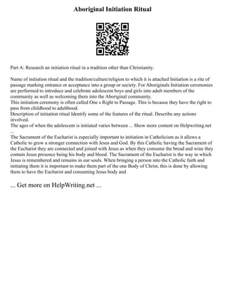 Aboriginal Initiation Ritual
Part A: Research an initiation ritual in a tradition other than Christianity.
Name of initiation ritual and the tradition/culture/religion to which it is attached Initiation is a rite of
passage marking entrance or acceptance into a group or society. For Aboriginals Initiation ceremonies
are performed to introduce and celebrate adolescent boys and girls into adult members of the
community as well as welcoming them into the Aboriginal community.
This initiation ceremony is often called One s Right to Passage. This is because they have the right to
pass from childhood to adulthood.
Description of initiation ritual Identify some of the features of the ritual. Describe any actions
involved.
The ages of when the adolescent is initiated varies between ... Show more content on Helpwriting.net
...
The Sacrament of the Eucharist is especially important to initiation in Catholicism as it allows a
Catholic to grow a stronger connection with Jesus and God. By this Catholic having the Sacrament of
the Eucharist they are connected and joined with Jesus as when they consume the bread and wine they
contain Jesus presence being his body and blood. The Sacrament of the Eucharist is the way in which
Jesus is remembered and remains in our souls. When bringing a person into the Catholic faith and
initiating them it is important to make them part of the one Body of Christ, this is done by allowing
them to have the Eucharist and consuming Jesus body and
... Get more on HelpWriting.net ...
 