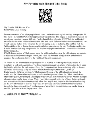 My Favorite Web Site and Why Essay
My Favorite Web Site and Why
Some Works Cited Missing
In contrast to most of the other people in this class, I had never done any net surfing. So to prepare for
this paper I explored the WWW for approximately seven hours. This helped to create an impression on
me of what constitutes a good Web site. Finally, I decided on a favorite SF/CP Web site and I asked
myself what made this site better than others. The Web site is dedicated to William Gibson (Foley) site
which scrolls a picture of the writer on the site projecting an air of authority. The problem with the
William Gibson site is that the background does little to complement the site. The background for the
BR site however, not only complements the title but helps project the mood ... Show more content on
Helpwriting.net ...
If baffled to the nature of Bladerunner, a non fan will imediately see that the table of contents contains
a media bullet underwhich images, sounds, and video are provided. Simply a click on the mouse
educates the non fan and disproves the validity of the critic s argument.
To further aid the non fan in investigating this site is its excel in fulfilling the second criteria of
simplicity in style and organization. The home page is organized like a table of contents with 13 large
bright colored bullets for each subject. Every dot (except one) is a link representing subjects that are
direct and unconfusing. Every dot relates directly to the subject; Memorable Quotes (of
Bladerunner)... Different Versions (of Bladerunner). Because of the table of contents format, the
reader isn t forced to read through prose to understand the purpose of this site. When you click on
Memorable quotes, for example, you are presented with just that: memorable quotes. Another example
of organization can be found behind What s New. It is organized with a list of dates that are enlarged
and indented to differentiate between each other. This page is also simple in that instead of cluttering
all the new information on this one page, links are provided for every date to help the viewer run
through the dates more quickly. A good example of a site that is opposite to this one can be found at
the The Cyberpunk s Home Page (couldn t find
... Get more on HelpWriting.net ...
 