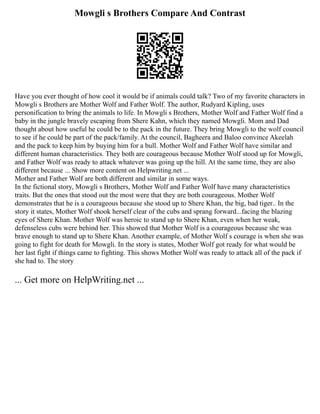 Mowgli s Brothers Compare And Contrast
Have you ever thought of how cool it would be if animals could talk? Two of my favorite characters in
Mowgli s Brothers are Mother Wolf and Father Wolf. The author, Rudyard Kipling, uses
personification to bring the animals to life. In Mowgli s Brothers, Mother Wolf and Father Wolf find a
baby in the jungle bravely escaping from Shere Kahn, which they named Mowgli. Mom and Dad
thought about how useful he could be to the pack in the future. They bring Mowgli to the wolf council
to see if he could be part of the pack/family. At the council, Bagheera and Baloo convince Akeelah
and the pack to keep him by buying him for a bull. Mother Wolf and Father Wolf have similar and
different human characteristics. They both are courageous because Mother Wolf stood up for Mowgli,
and Father Wolf was ready to attack whatever was going up the hill. At the same time, they are also
different because ... Show more content on Helpwriting.net ...
Mother and Father Wolf are both different and similar in some ways.
In the fictional story, Mowgli s Brothers, Mother Wolf and Father Wolf have many characteristics
traits. But the ones that stood out the most were that they are both courageous. Mother Wolf
demonstrates that he is a courageous because she stood up to Shere Khan, the big, bad tiger.. In the
story it states, Mother Wolf shook herself clear of the cubs and sprang forward...facing the blazing
eyes of Shere Khan. Mother Wolf was heroic to stand up to Shere Khan, even when her weak,
defenseless cubs were behind her. This showed that Mother Wolf is a courageous because she was
brave enough to stand up to Shere Khan. Another example, of Mother Wolf s courage is when she was
going to fight for death for Mowgli. In the story is states, Mother Wolf got ready for what would be
her last fight if things came to fighting. This shows Mother Wolf was ready to attack all of the pack if
she had to. The story
... Get more on HelpWriting.net ...
 
