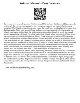 Write An Informative Essay On Atlantis
Did you know we have only explored 5% of the ocean? Did you know that there could be more myths
to discover? Did you know there could be more mysterious creatures and places to be discovered
inside that 95%? Atlantis is one of those many places that people have wondered about for years, since
the Greek author Plato, wrote about it. Some myths are very interesting and will truly surprise you.
Atlantis truly is a mysterious place that holds many theories and myths such as how it was created,
where it was and how it declined. One of the myths about Atlantis is how it was created. Many myths
say Poseidon created Atlantis. For example, Plato, a Greek writer, and the author of 2 books about
Atlantis stated that Poseidon established Atlantis. Plato described his writings very thoroughly detail.
Plato wrote that the sea god Poseidon (Neptune) was given Atlantis and on a hill in the middle of the
island the god built his mortal wife a large home. (Kidzworld 3) Many people believe that the creators
were extraterrestrial.(not from Earth) (Technically,the gods are extraterrestrial because they are not
mortal, or from Earth) The creators were said to be half god and half human. There are many more
theories, but I just listed the main ones. ... Show more content on Helpwriting.net ...
Nobody will ever quite know for sure. There are so many places that Atlantis could be. At least in his
books, Plato said that Atlantis was located near the Pillars of Hercules.(Strait of Gibraltar) But many
people think otherwise. Most people believe that Atlantis was located either in the Bermuda Triangle
or the Greek island of Santorini. That island disappeared after a lava eruption. Again, many people
still wonder to this day about the possible locations it could be. There are many places where Atlantis
is said to be discovered, but nobody still knows for sure. Many more theories have been told, but are
they actually
... Get more on HelpWriting.net ...
 