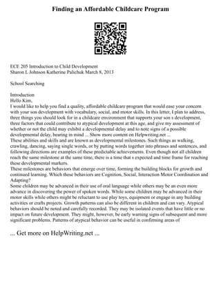 Finding an Affordable Childcare Program
ECE 205 Introduction to Child Development
Sharon L Johnson Katherine Palichuk March 8, 2013
School Searching
Introduction
Hello Kim,
I would like to help you find a quality, affordable childcare program that would ease your concern
with your son development with vocabulary, social, and motor skills. In this letter, I plan to address,
three things you should look for in a childcare environment that supports your son s development,
three factors that could contribute to atypical development at this age, and give my assessment of
whether or not the child may exhibit a developmental delay and to note signs of a possible
developmental delay, bearing in mind ... Show more content on Helpwriting.net ...
These abilities and skills and are known as developmental milestones. Such things as walking,
crawling, dancing, saying single words, or by putting words together into phrases and sentences, and
following directions are examples of these predictable achievements. Even though not all children
reach the same milestone at the same time, there is a time that s expected and time frame for reaching
these developmental markers.
These milestones are behaviors that emerge over time, forming the building blocks for growth and
continued learning. Which these behaviors are Cognition, Social, Interaction Motor Coordination and
Adapting?
Some children may be advanced in their use of oral language while others may be an even more
advance in discovering the power of spoken words. While some children may be advanced in their
motor skills while others might be reluctant to use play toys, equipment or engage in any building
activities or crafts projects. Growth patterns can also be different in children and can vary. Atypical
behaviors should be noted and carefully recorded. They may be isolated events that have little or no
impact on future development. They might, however, be early warning signs of subsequent and more
significant problems. Patterns of atypical behavior can be useful in confirming areas of
... Get more on HelpWriting.net ...
 