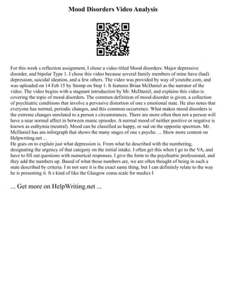 Mood Disorders Video Analysis
For this week s reflection assignment, I chose a video titled Mood disorders: Major depressive
disorder, and bipolar Type 1. I chose this video because several family members of mine have (had)
depression, suicidal ideation, and a few others. The video was provided by way of youtube.com, and
was uploaded on 14 Feb 15 by Stomp on Step 1. It features Brian McDaniel as the narrator of the
video. The video begins with a stagnant introduction by Mr. McDaniel, and explains this video is
covering the topic of mood disorders. The common definition of mood disorder is given, a collection
of psychiatric conditions that involve a pervasive distortion of one s emotional state. He also notes that
everyone has normal, periodic changes, and this common occurrence. What makes mood disorders is
the extreme changes unrelated to a person s circumstances. There are more often then not a person will
have a near normal affect in between manic episodes. A normal mood of neither positive or negative is
known as euthymia (neutral). Mood can be classified as happy, or sad on the opposite spectrum. Mr.
McDaniel has am inforgraph that shows the many stages of one s psyche. ... Show more content on
Helpwriting.net ...
He goes on to explain just what depression is. From what he described with the numbering,
designating the urgency of that category on the initial intake. I often get this when I go to the VA, and
have to fill out questions with numerical responses. I give the form to the psychiatric professional, and
they add the numbers up. Based of what those numbers are, we are often thought of being in such a
state described by criteria. I m not sure it is the exact same thing, but I can definitely relate to the way
he is presenting it. It s kind of like the Glasgow coma scale for medics I
... Get more on HelpWriting.net ...
 