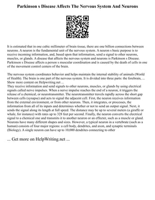 Parkinson s Disease Affects The Nervous System And Neurons
It is estimated that in one cubic millimeter of brain tissue, there are one billion connections between
neurons. A neuron is the fundamental unit of the nervous system. A neuron s basic purpose is to
receive incoming information, and, based upon that information, send a signal to other neurons,
muscles, or glands. A disease that affects the nervous system and neurons is Parkinson s Disease.
Parkinson s Disease affects a person s muscular coordination and is caused by the death of cells in one
of the movement control centers of the brain.
The nervous system coordinates behavior and helps maintain the internal stability of animals (World
of Health). The brain is one part of the nervous system. It is divided into three parts: the forebrain, ...
Show more content on Helpwriting.net ...
They receive information and send signals to other neurons, muscles, or glands by using electrical
signals called nerve impulses. When a nerve impulse reaches the end of a neuron, it triggers the
release of a chemical, or neurotransmitter. The neurotransmitter travels rapidly across the short gap
between cells (synapse) and acts to signal the adjacent cell. First, the neuron receives information
from the external environment, or from other neurons. Then, it integrates, or processes, the
information from all of its inputs and determines whether or not to send an output signal. Next, it
sends the signal along its length at full speed. The distance may be up to several meters (a giraffe or
whale, for instance) with rates up to 328 feet per second. Finally, the neuron converts the electrical
signal to a chemical one and transmits it to another neuron or an effecter, such as a muscle or gland.
Neurons have many different shapes and sizes. However, a typical neuron in a vertebrate (such as a
human) consists of four major regions: a cell body, dendrites, and axon, and synaptic terminals
(Biology). A single neuron can have up to 10,000 dendrites connecting to other
... Get more on HelpWriting.net ...
 