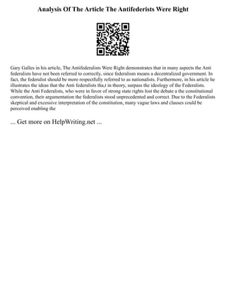 Analysis Of The Article The Antifederists Were Right
Gary Galles in his article, The Antifederalists Were Right demonstrates that in many aspects the Anti
federalists have not been referred to correctly, since federalism means a decentralized government. In
fact, the federalist should be more respectfully referred to as nationalists. Furthermore, in his article he
illustrates the ideas that the Anti federalists tha,t in theory, surpass the ideology of the Federalists.
While the Anti Federalists, who were in favor of strong state rights lost the debate a the constitutional
convention, their argumentation the federalists stood unprecedented and correct. Due to the Federalists
skeptical and excessive interpretation of the constitution, many vague laws and clauses could be
perceived enabling the
... Get more on HelpWriting.net ...
 