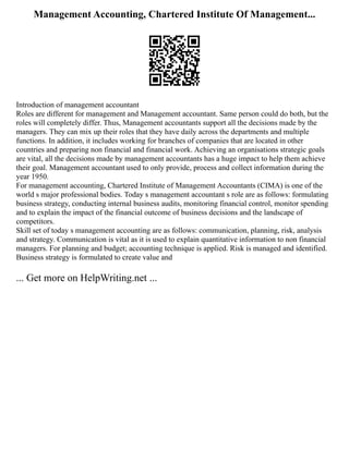 Management Accounting, Chartered Institute Of Management...
Introduction of management accountant
Roles are different for management and Management accountant. Same person could do both, but the
roles will completely differ. Thus, Management accountants support all the decisions made by the
managers. They can mix up their roles that they have daily across the departments and multiple
functions. In addition, it includes working for branches of companies that are located in other
countries and preparing non financial and financial work. Achieving an organisations strategic goals
are vital, all the decisions made by management accountants has a huge impact to help them achieve
their goal. Management accountant used to only provide, process and collect information during the
year 1950.
For management accounting, Chartered Institute of Management Accountants (CIMA) is one of the
world s major professional bodies. Today s management accountant s role are as follows: formulating
business strategy, conducting internal business audits, monitoring financial control, monitor spending
and to explain the impact of the financial outcome of business decisions and the landscape of
competitors.
Skill set of today s management accounting are as follows: communication, planning, risk, analysis
and strategy. Communication is vital as it is used to explain quantitative information to non financial
managers. For planning and budget; accounting technique is applied. Risk is managed and identified.
Business strategy is formulated to create value and
... Get more on HelpWriting.net ...
 